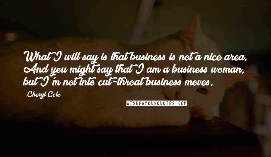 Cheryl Cole Quotes: What I will say is that business is not a nice area. And you might say that I am a business woman, but I'm not into cut-throat business moves.