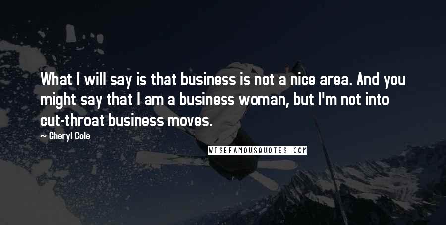 Cheryl Cole Quotes: What I will say is that business is not a nice area. And you might say that I am a business woman, but I'm not into cut-throat business moves.