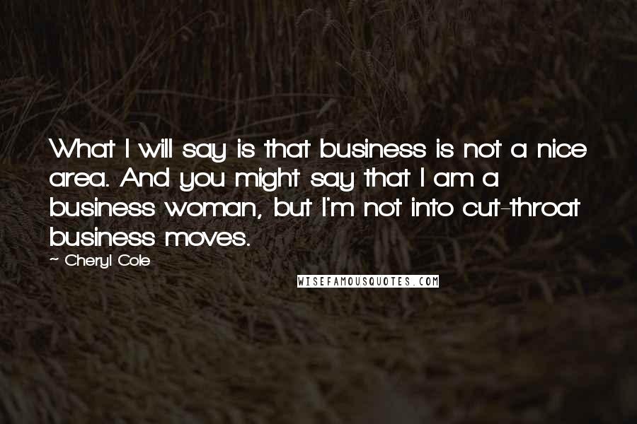 Cheryl Cole Quotes: What I will say is that business is not a nice area. And you might say that I am a business woman, but I'm not into cut-throat business moves.