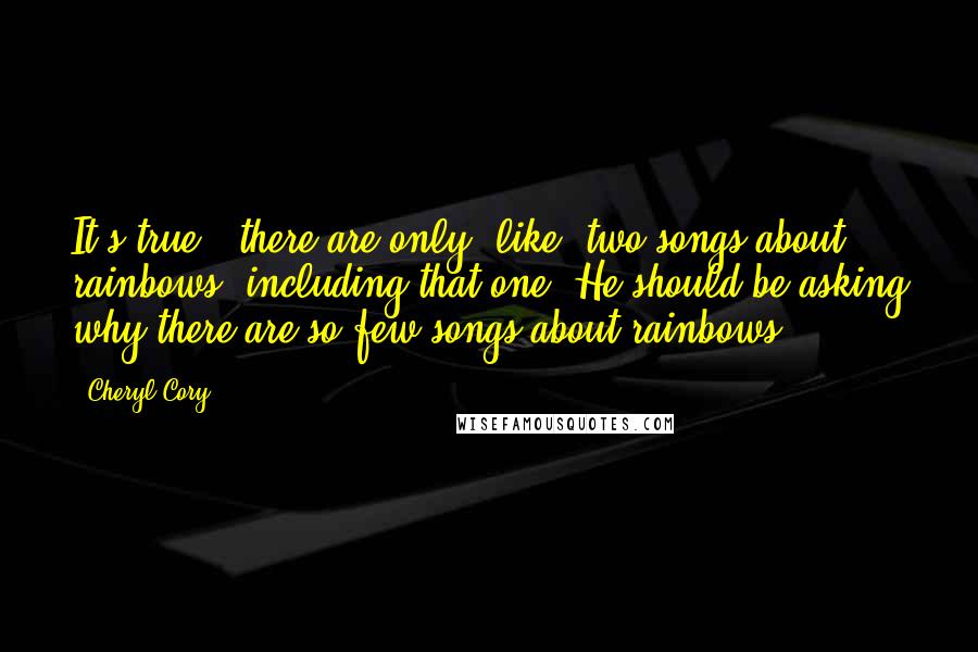 Cheryl Cory Quotes: It's true - there are only, like, two songs about rainbows, including that one. He should be asking why there are so few songs about rainbows.