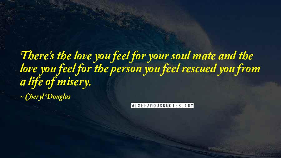 Cheryl Douglas Quotes: There's the love you feel for your soul mate and the love you feel for the person you feel rescued you from a life of misery.