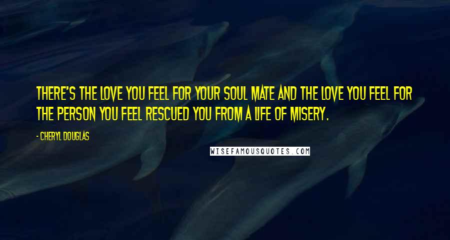 Cheryl Douglas Quotes: There's the love you feel for your soul mate and the love you feel for the person you feel rescued you from a life of misery.