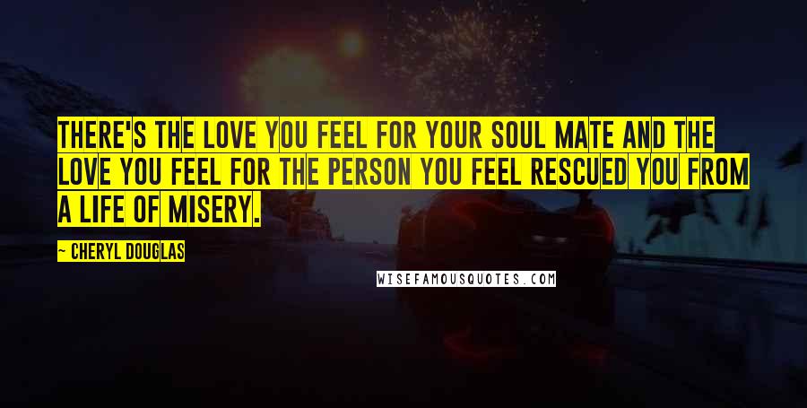 Cheryl Douglas Quotes: There's the love you feel for your soul mate and the love you feel for the person you feel rescued you from a life of misery.