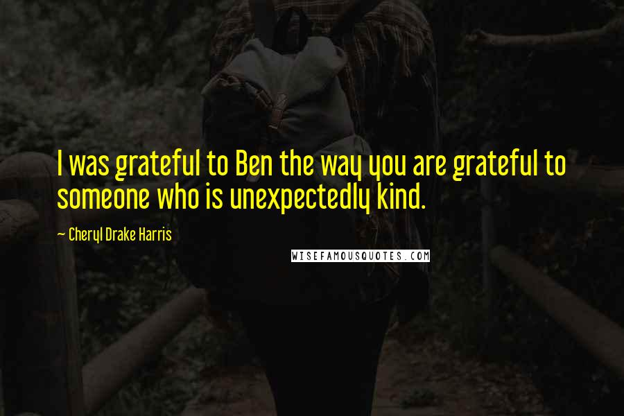 Cheryl Drake Harris Quotes: I was grateful to Ben the way you are grateful to someone who is unexpectedly kind.