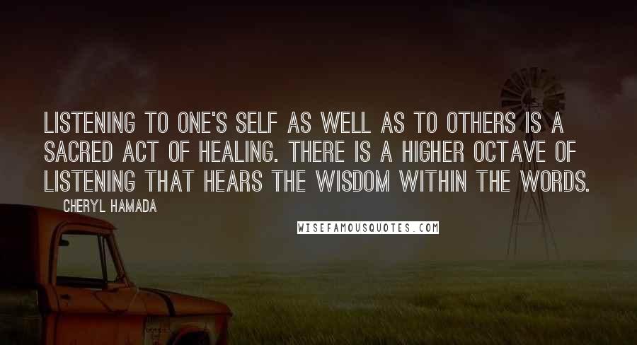 Cheryl Hamada Quotes: Listening to one's self as well as to others is a sacred act of healing. There is a higher octave of listening that hears the wisdom within the words.