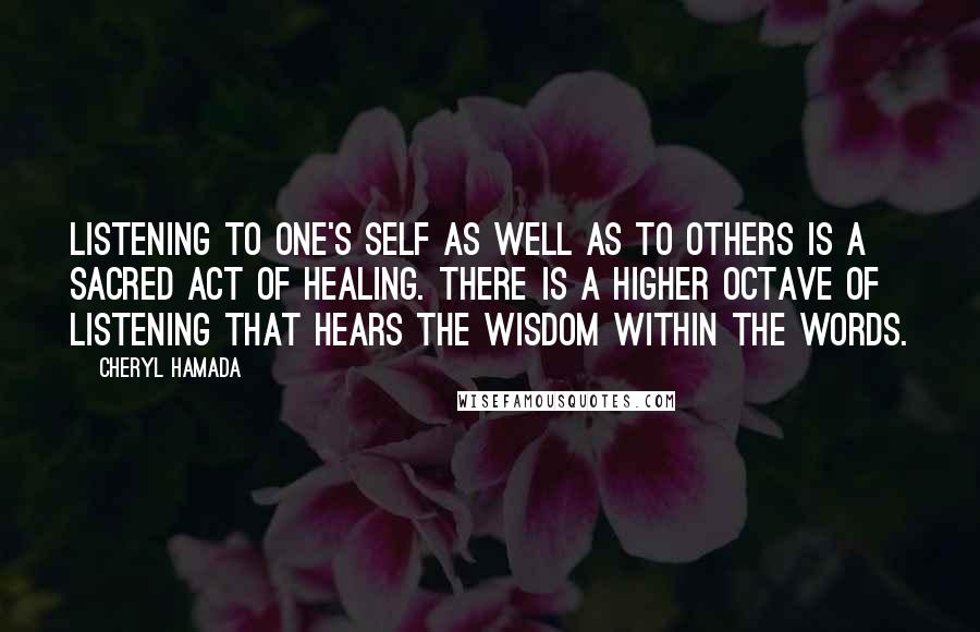 Cheryl Hamada Quotes: Listening to one's self as well as to others is a sacred act of healing. There is a higher octave of listening that hears the wisdom within the words.