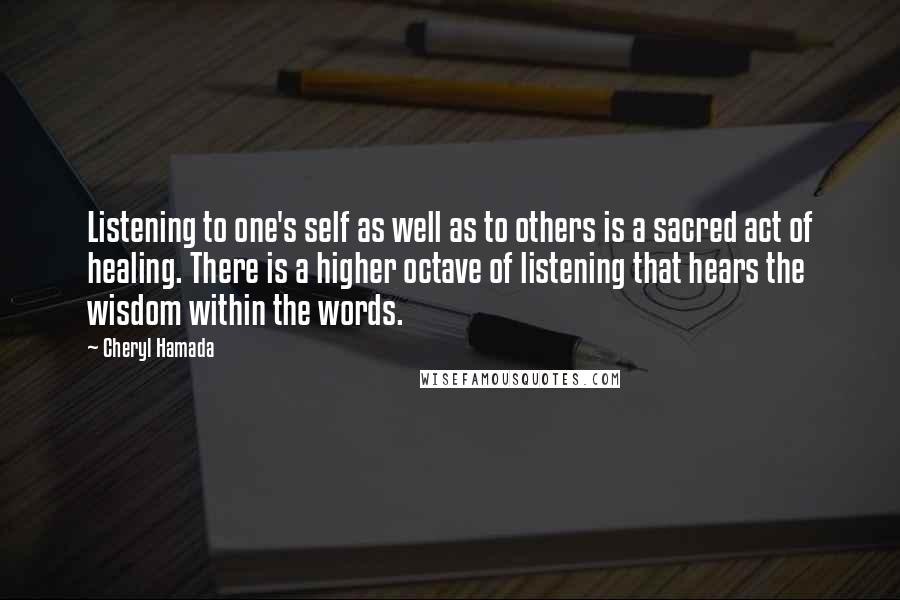 Cheryl Hamada Quotes: Listening to one's self as well as to others is a sacred act of healing. There is a higher octave of listening that hears the wisdom within the words.