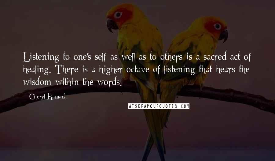 Cheryl Hamada Quotes: Listening to one's self as well as to others is a sacred act of healing. There is a higher octave of listening that hears the wisdom within the words.