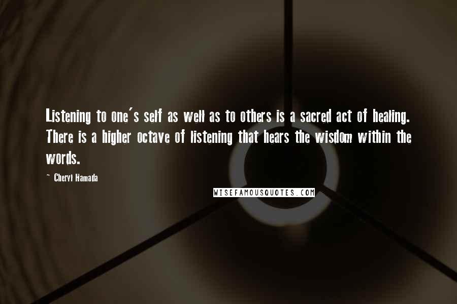 Cheryl Hamada Quotes: Listening to one's self as well as to others is a sacred act of healing. There is a higher octave of listening that hears the wisdom within the words.