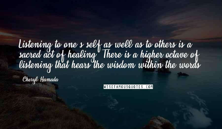 Cheryl Hamada Quotes: Listening to one's self as well as to others is a sacred act of healing. There is a higher octave of listening that hears the wisdom within the words.