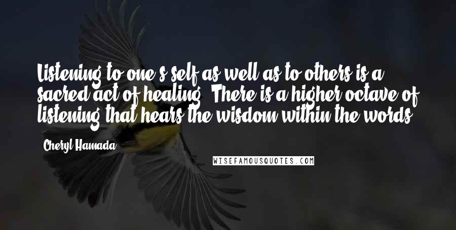 Cheryl Hamada Quotes: Listening to one's self as well as to others is a sacred act of healing. There is a higher octave of listening that hears the wisdom within the words.