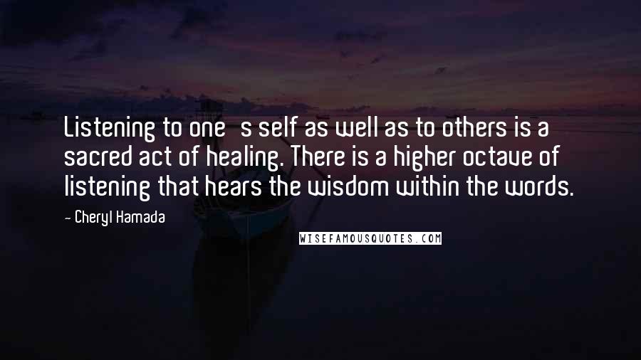 Cheryl Hamada Quotes: Listening to one's self as well as to others is a sacred act of healing. There is a higher octave of listening that hears the wisdom within the words.