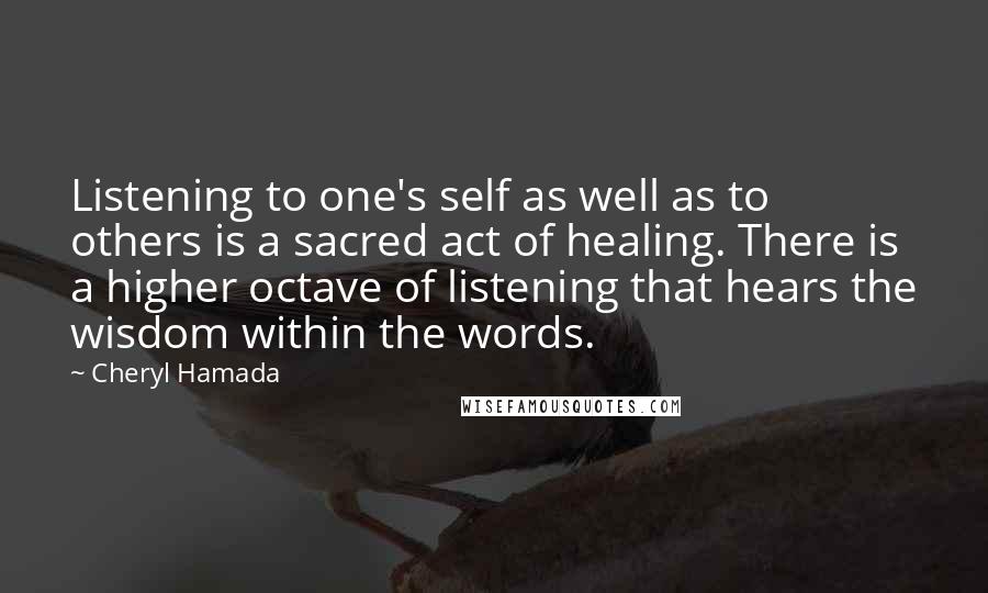 Cheryl Hamada Quotes: Listening to one's self as well as to others is a sacred act of healing. There is a higher octave of listening that hears the wisdom within the words.