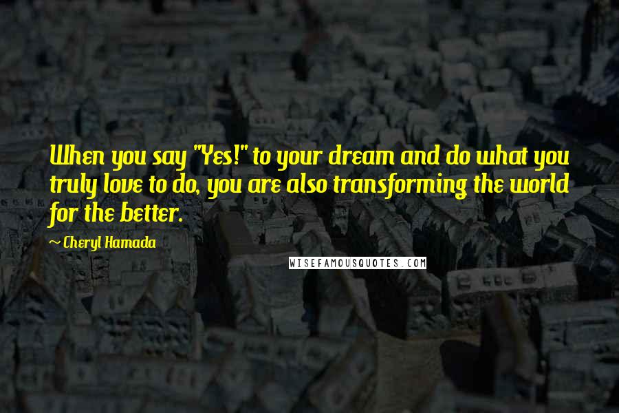 Cheryl Hamada Quotes: When you say "Yes!" to your dream and do what you truly love to do, you are also transforming the world for the better.