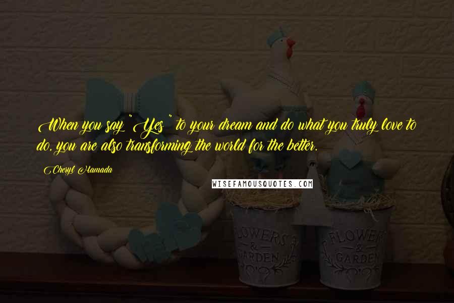 Cheryl Hamada Quotes: When you say "Yes!" to your dream and do what you truly love to do, you are also transforming the world for the better.