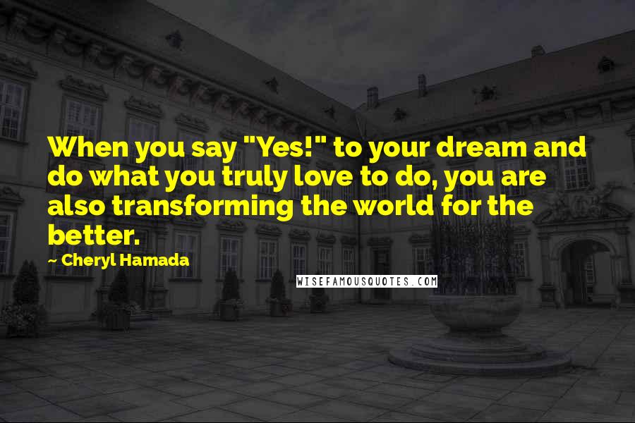 Cheryl Hamada Quotes: When you say "Yes!" to your dream and do what you truly love to do, you are also transforming the world for the better.