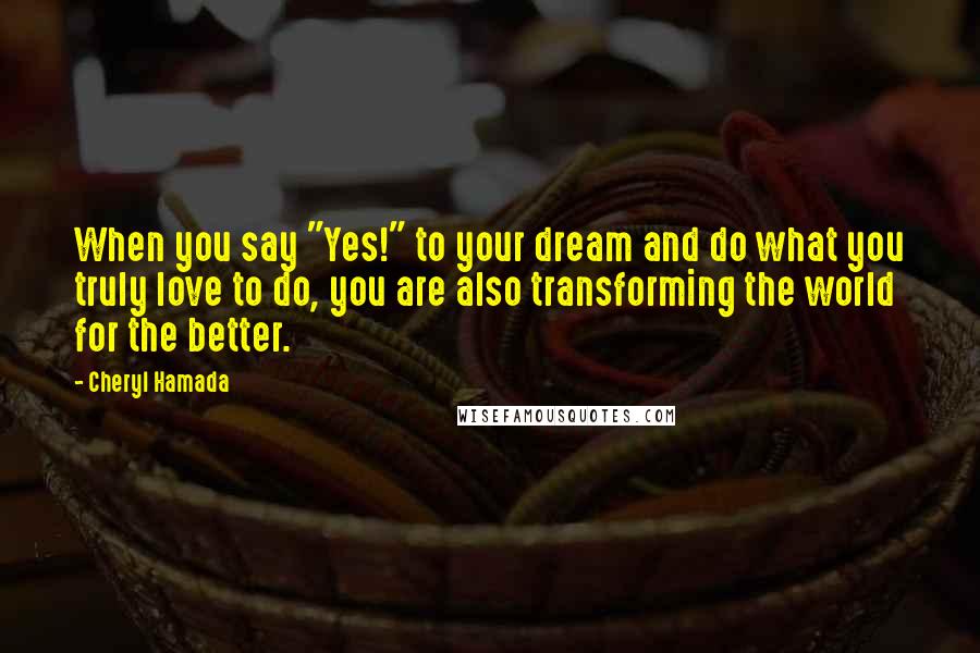 Cheryl Hamada Quotes: When you say "Yes!" to your dream and do what you truly love to do, you are also transforming the world for the better.