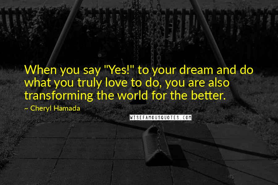 Cheryl Hamada Quotes: When you say "Yes!" to your dream and do what you truly love to do, you are also transforming the world for the better.