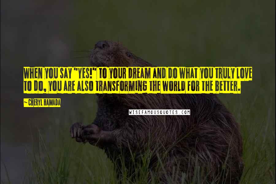 Cheryl Hamada Quotes: When you say "Yes!" to your dream and do what you truly love to do, you are also transforming the world for the better.