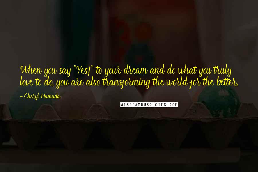 Cheryl Hamada Quotes: When you say "Yes!" to your dream and do what you truly love to do, you are also transforming the world for the better.