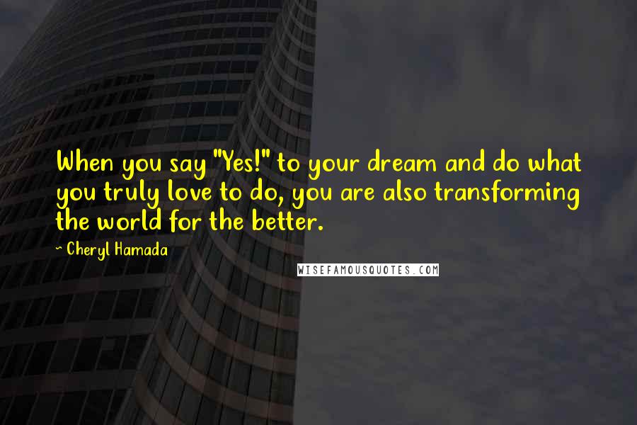 Cheryl Hamada Quotes: When you say "Yes!" to your dream and do what you truly love to do, you are also transforming the world for the better.