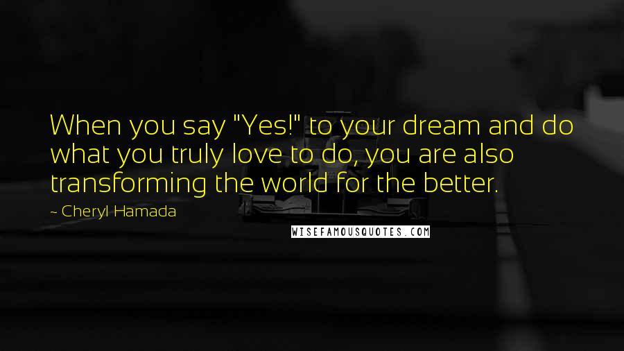 Cheryl Hamada Quotes: When you say "Yes!" to your dream and do what you truly love to do, you are also transforming the world for the better.