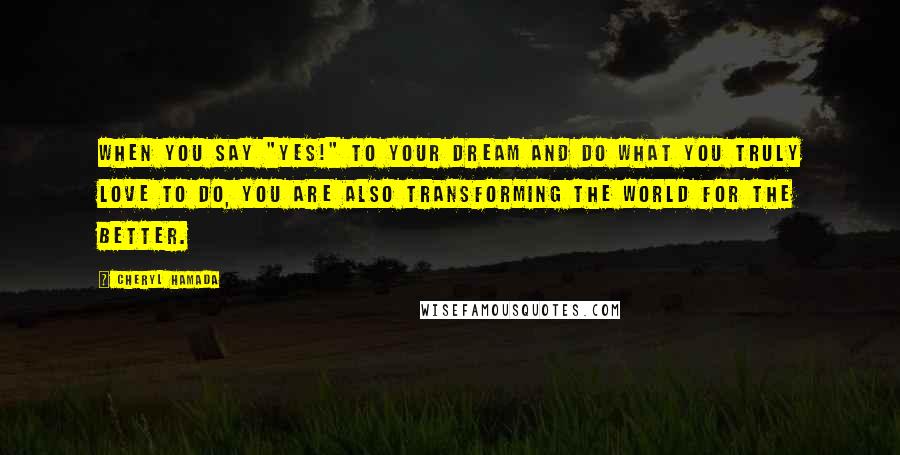 Cheryl Hamada Quotes: When you say "Yes!" to your dream and do what you truly love to do, you are also transforming the world for the better.