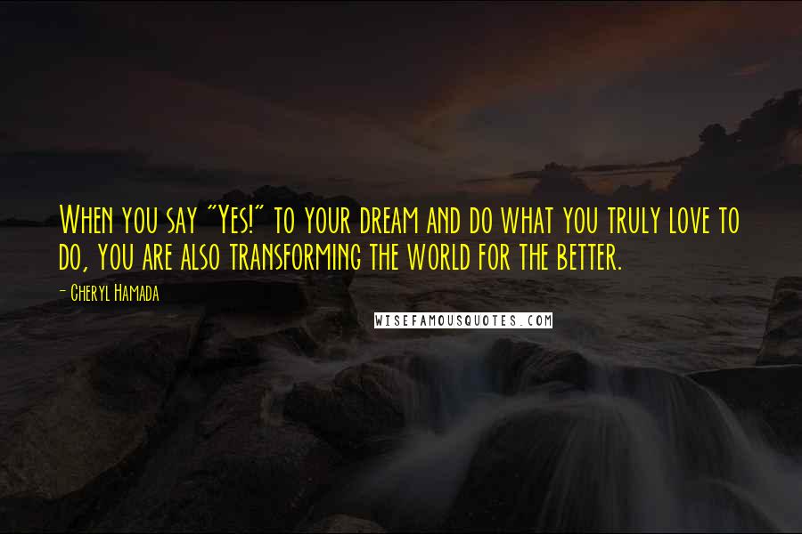 Cheryl Hamada Quotes: When you say "Yes!" to your dream and do what you truly love to do, you are also transforming the world for the better.