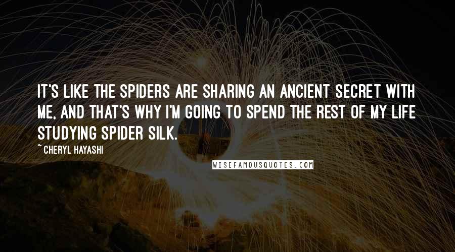 Cheryl Hayashi Quotes: It's like the spiders are sharing an ancient secret with me, and that's why I'm going to spend the rest of my life studying spider silk.