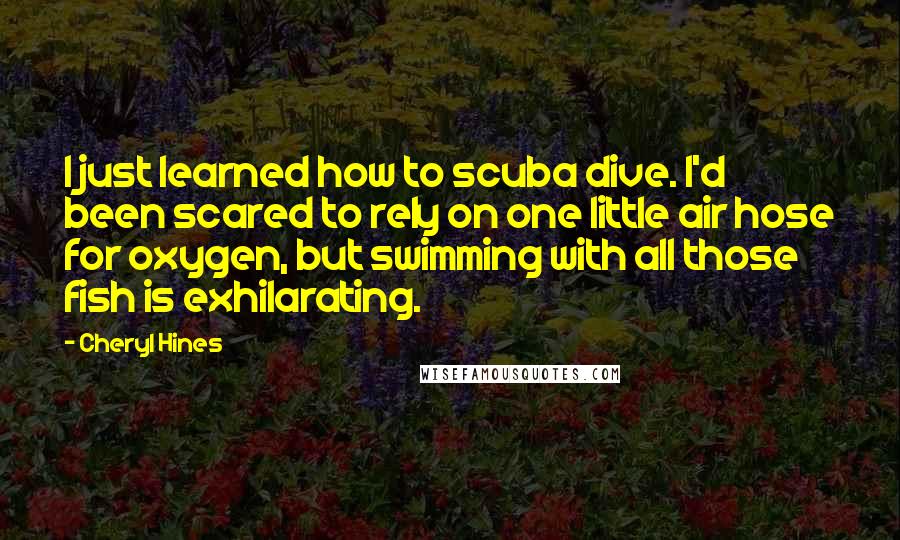 Cheryl Hines Quotes: I just learned how to scuba dive. I'd been scared to rely on one little air hose for oxygen, but swimming with all those fish is exhilarating.