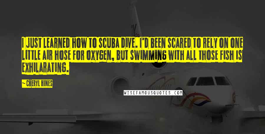 Cheryl Hines Quotes: I just learned how to scuba dive. I'd been scared to rely on one little air hose for oxygen, but swimming with all those fish is exhilarating.
