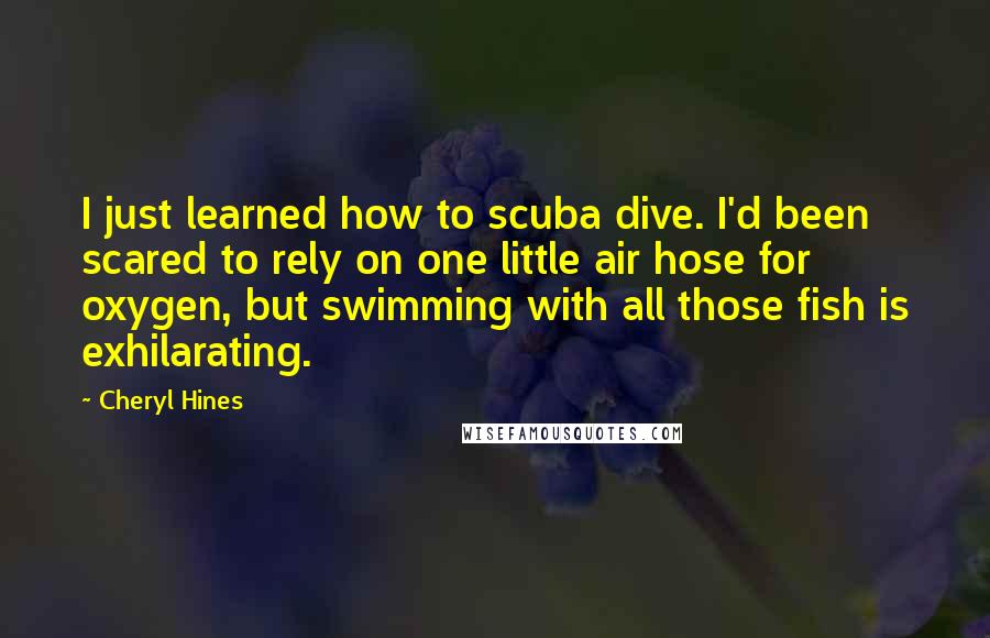 Cheryl Hines Quotes: I just learned how to scuba dive. I'd been scared to rely on one little air hose for oxygen, but swimming with all those fish is exhilarating.