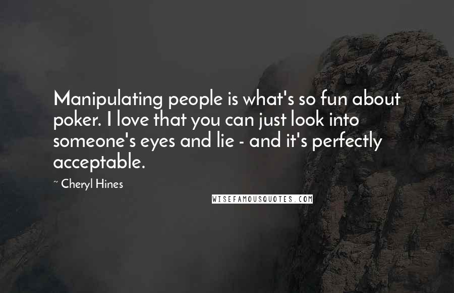 Cheryl Hines Quotes: Manipulating people is what's so fun about poker. I love that you can just look into someone's eyes and lie - and it's perfectly acceptable.