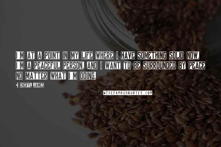 Cheryl James Quotes: I'm at a point in my life where I have something solid now. I'm a peaceful person, and I want to be surrounded by peace no matter what I'm doing.
