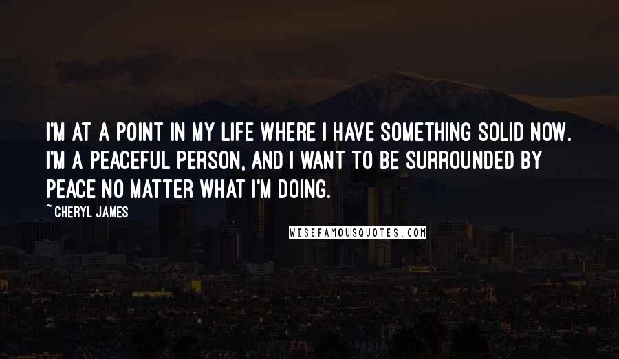 Cheryl James Quotes: I'm at a point in my life where I have something solid now. I'm a peaceful person, and I want to be surrounded by peace no matter what I'm doing.