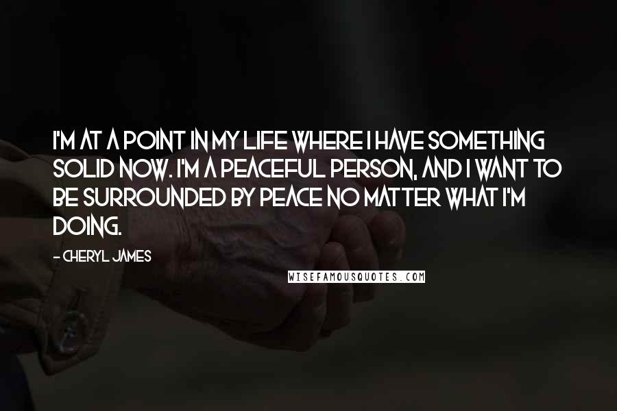 Cheryl James Quotes: I'm at a point in my life where I have something solid now. I'm a peaceful person, and I want to be surrounded by peace no matter what I'm doing.