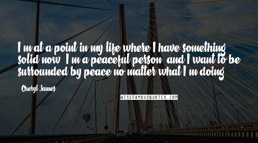 Cheryl James Quotes: I'm at a point in my life where I have something solid now. I'm a peaceful person, and I want to be surrounded by peace no matter what I'm doing.