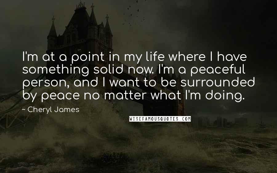 Cheryl James Quotes: I'm at a point in my life where I have something solid now. I'm a peaceful person, and I want to be surrounded by peace no matter what I'm doing.