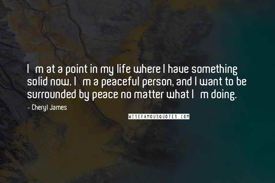 Cheryl James Quotes: I'm at a point in my life where I have something solid now. I'm a peaceful person, and I want to be surrounded by peace no matter what I'm doing.