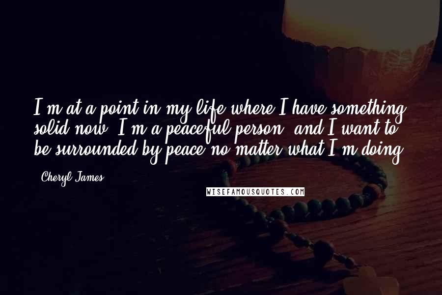 Cheryl James Quotes: I'm at a point in my life where I have something solid now. I'm a peaceful person, and I want to be surrounded by peace no matter what I'm doing.