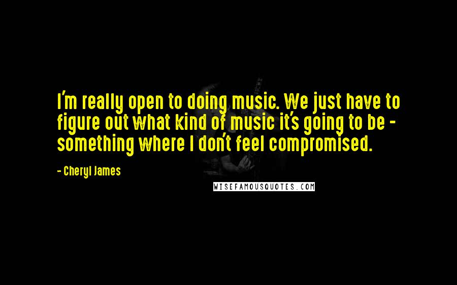 Cheryl James Quotes: I'm really open to doing music. We just have to figure out what kind of music it's going to be - something where I don't feel compromised.