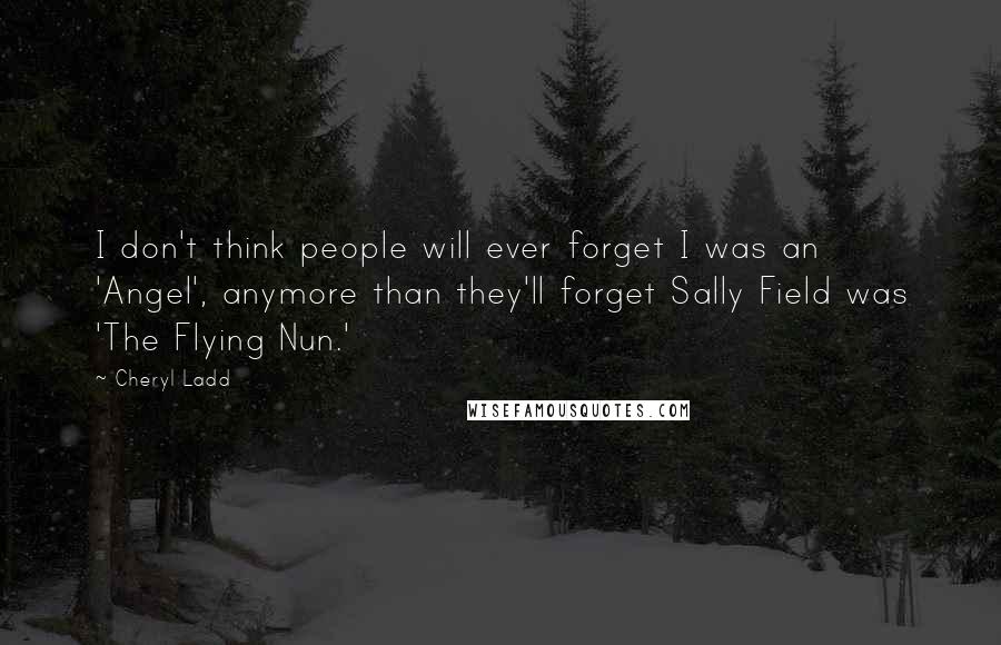 Cheryl Ladd Quotes: I don't think people will ever forget I was an 'Angel', anymore than they'll forget Sally Field was 'The Flying Nun.'
