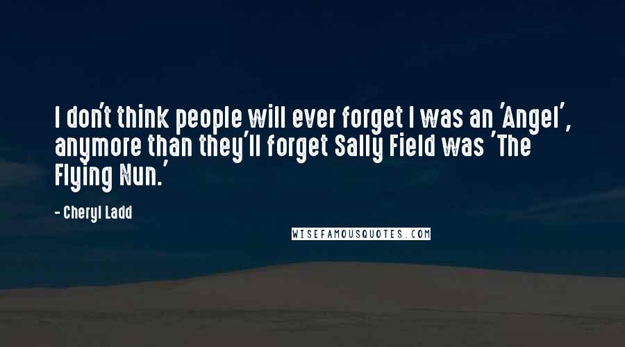 Cheryl Ladd Quotes: I don't think people will ever forget I was an 'Angel', anymore than they'll forget Sally Field was 'The Flying Nun.'