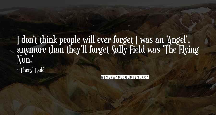 Cheryl Ladd Quotes: I don't think people will ever forget I was an 'Angel', anymore than they'll forget Sally Field was 'The Flying Nun.'