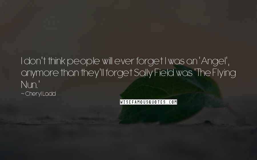 Cheryl Ladd Quotes: I don't think people will ever forget I was an 'Angel', anymore than they'll forget Sally Field was 'The Flying Nun.'