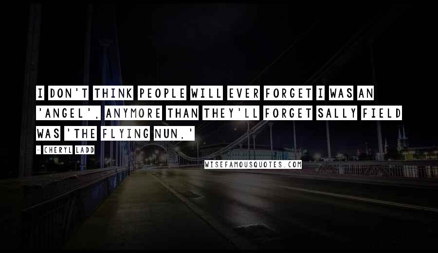 Cheryl Ladd Quotes: I don't think people will ever forget I was an 'Angel', anymore than they'll forget Sally Field was 'The Flying Nun.'