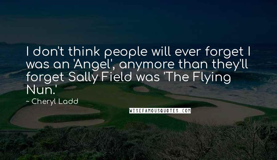 Cheryl Ladd Quotes: I don't think people will ever forget I was an 'Angel', anymore than they'll forget Sally Field was 'The Flying Nun.'