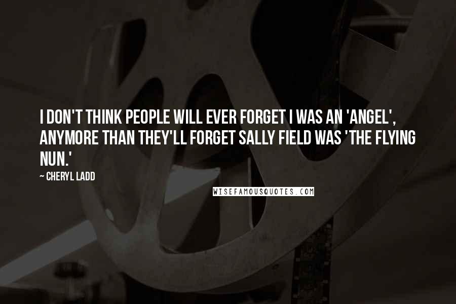 Cheryl Ladd Quotes: I don't think people will ever forget I was an 'Angel', anymore than they'll forget Sally Field was 'The Flying Nun.'