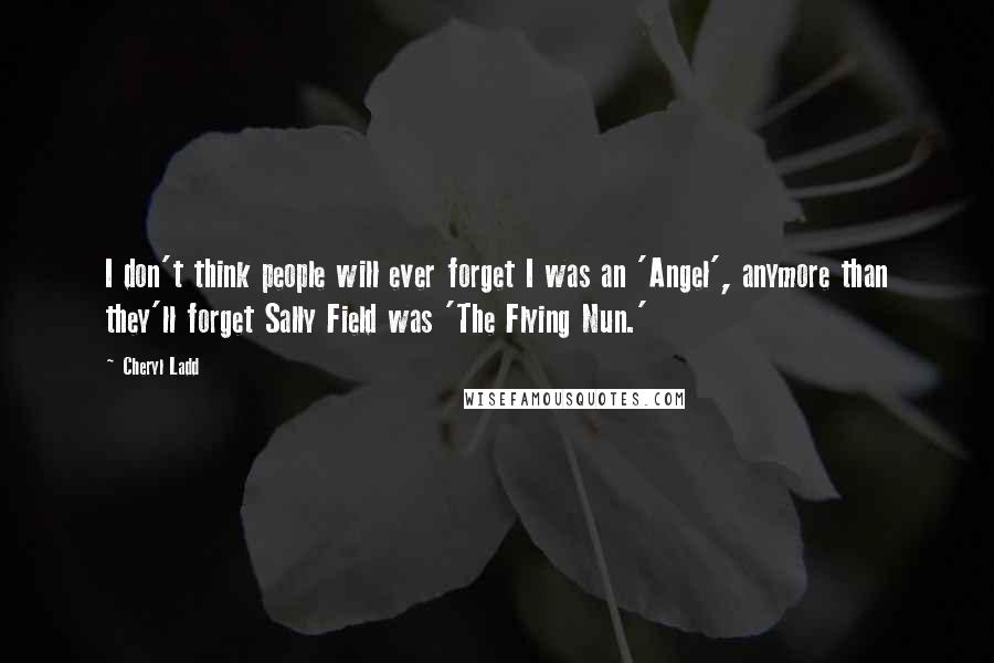 Cheryl Ladd Quotes: I don't think people will ever forget I was an 'Angel', anymore than they'll forget Sally Field was 'The Flying Nun.'