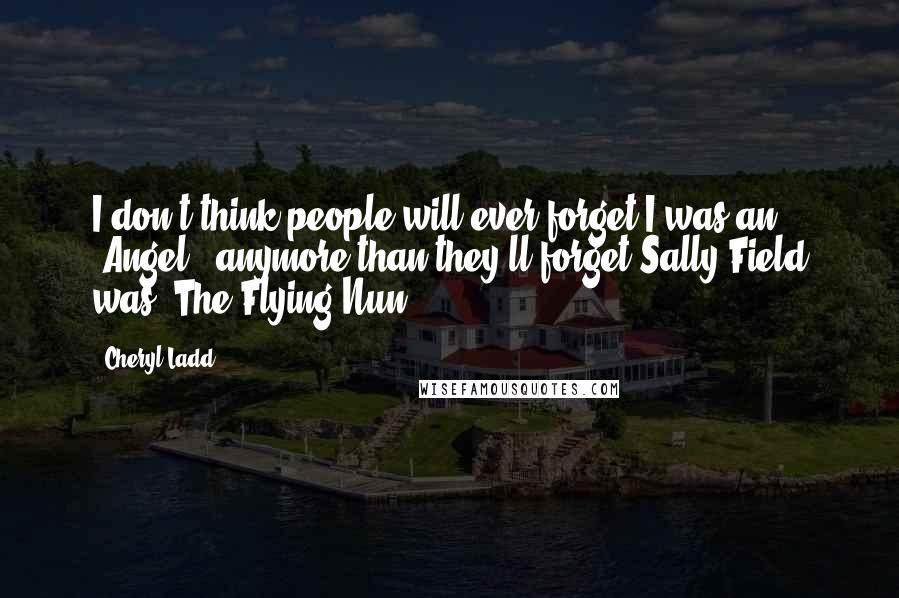 Cheryl Ladd Quotes: I don't think people will ever forget I was an 'Angel', anymore than they'll forget Sally Field was 'The Flying Nun.'
